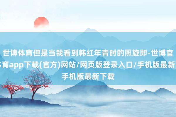 世博體育但是當我看到韓紅年青時的照旋即-世博官方體育app下載(官方)網站/網頁版登錄入口/手機版最新下載