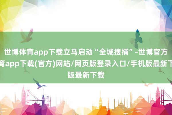 世博體育app下載立馬啟動(dòng)“全城搜捕”-世博官方體育app下載(官方)網(wǎng)站/網(wǎng)頁版登錄入口/手機(jī)版最新下載