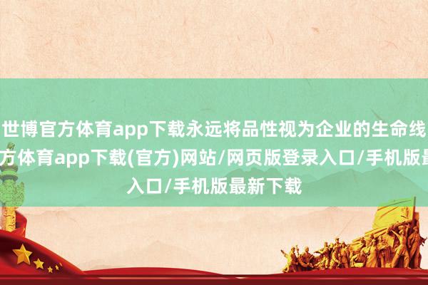 世博官方體育app下載永遠將品性視為企業的生命線-世博官方體育app下載(官方)網站/網頁版登錄入口/手機版最新下載