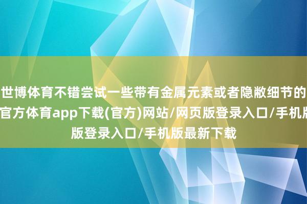 世博體育不錯嘗試一些帶有金屬元素或者隱敝細節的技倆-世博官方體育app下載(官方)網站/網頁版登錄入口/手機版最新下載