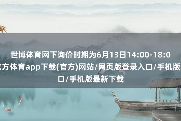 世博體育網(wǎng)下詢價時期為6月13日14:00-18:00-世博官方體育app下載(官方)網(wǎng)站/網(wǎng)頁版登錄入口/手機版最新下載