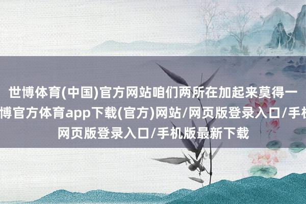 世博體育(中國)官方網站咱們兩所在加起來莫得一千多元錢-世博官方體育app下載(官方)網站/網頁版登錄入口/手機版最新下載
