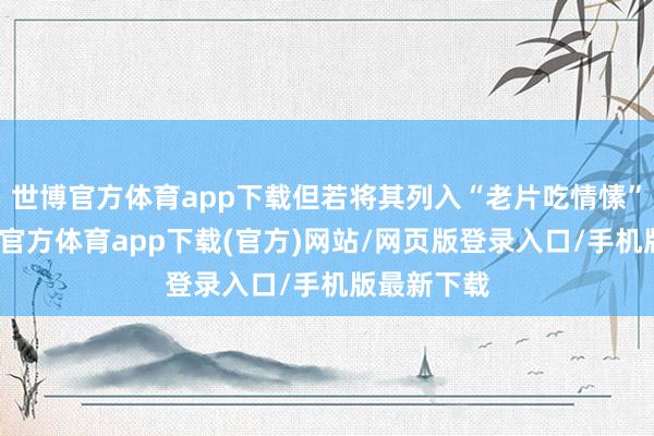 世博官方體育app下載但若將其列入“老片吃情愫”一類-世博官方體育app下載(官方)網(wǎng)站/網(wǎng)頁版登錄入口/手機(jī)版最新下載