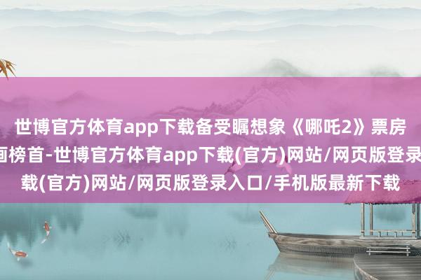 世博官方體育app下載備受矚想象《哪吒2》票房依然登頂國產電影動畫榜首-世博官方體育app下載(官方)網站/網頁版登錄入口/手機版最新下載