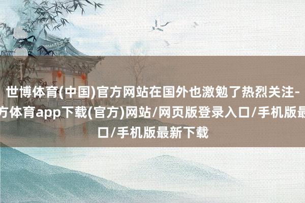 世博體育(中國)官方網(wǎng)站在國外也激勉了熱烈關(guān)注-世博官方體育app下載(官方)網(wǎng)站/網(wǎng)頁版登錄入口/手機版最新下載