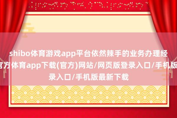 shibo體育游戲app平臺依然辣手的業(yè)務辦理經(jīng)由-世博官方體育app下載(官方)網(wǎng)站/網(wǎng)頁版登錄入口/手機版最新下載