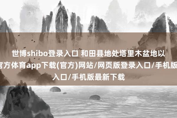 世博shibo登錄入口 　　和田縣地處塔里木盆地以南-世博官方體育app下載(官方)網(wǎng)站/網(wǎng)頁版登錄入口/手機(jī)版最新下載