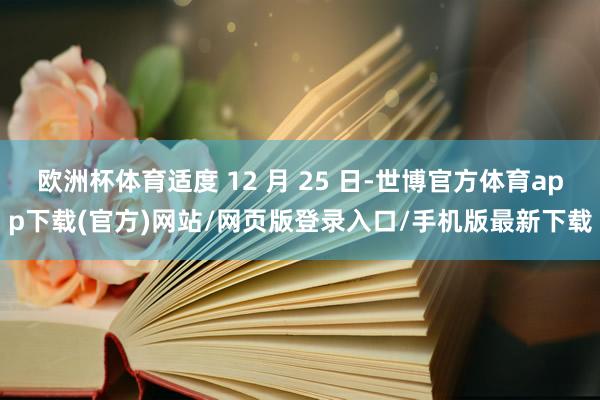 歐洲杯體育適度 12 月 25 日-世博官方體育app下載(官方)網(wǎng)站/網(wǎng)頁(yè)版登錄入口/手機(jī)版最新下載