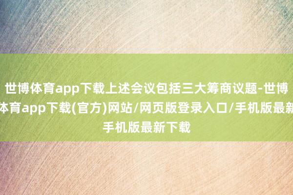 世博體育app下載上述會議包括三大籌商議題-世博官方體育app下載(官方)網(wǎng)站/網(wǎng)頁版登錄入口/手機版最新下載