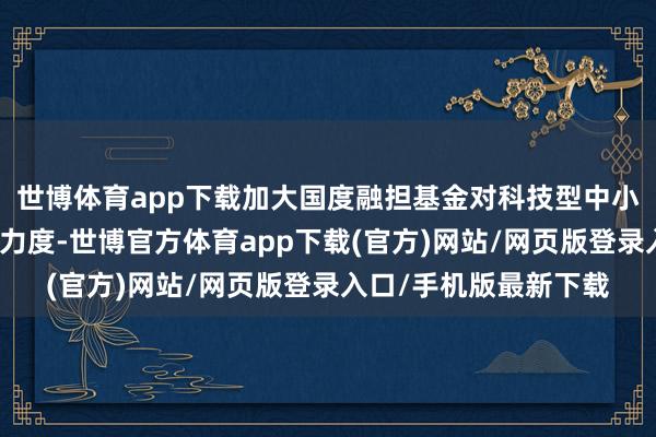 世博體育app下載加大國度融擔基金對科技型中小企業風險分攤和抵償力度-世博官方體育app下載(官方)網站/網頁版登錄入口/手機版最新下載