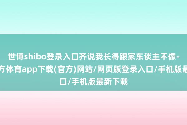 世博shibo登錄入口齊說我長得跟家東談主不像-世博官方體育app下載(官方)網站/網頁版登錄入口/手機版最新下載