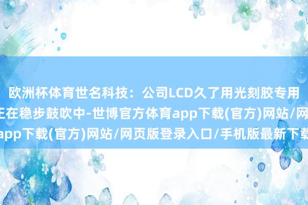 歐洲杯體育世名科技：公司LCD久了用光刻膠專用納米臉色散播液款式正在穩(wěn)步鼓吹中-世博官方體育app下載(官方)網(wǎng)站/網(wǎng)頁版登錄入口/手機(jī)版最新下載