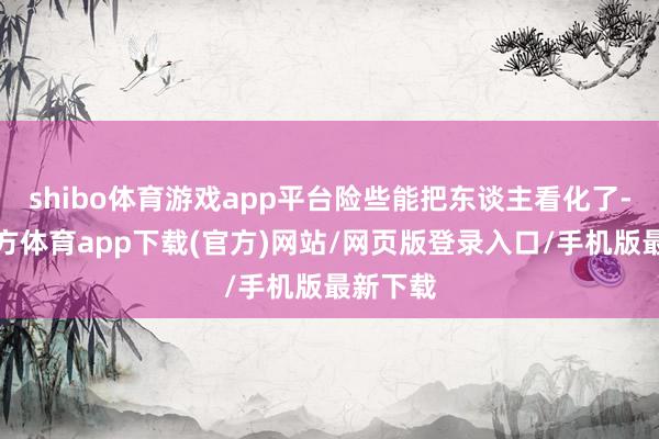 shibo體育游戲app平臺險些能把東談主看化了-世博官方體育app下載(官方)網站/網頁版登錄入口/手機版最新下載