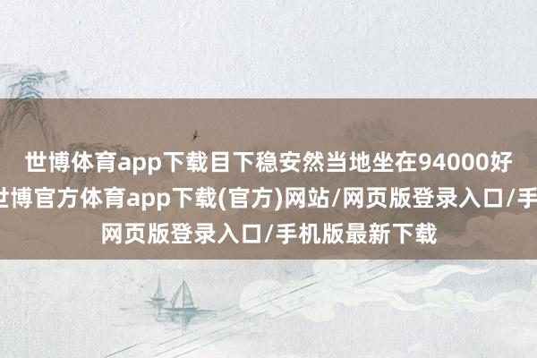 世博體育app下載目下穩(wěn)安然當(dāng)?shù)刈?4000好意思元上方-世博官方體育app下載(官方)網(wǎng)站/網(wǎng)頁(yè)版登錄入口/手機(jī)版最新下載