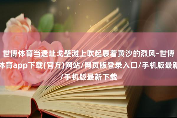 世博體育當遺址戈壁灘上吹起裹著黃沙的烈風-世博官方體育app下載(官方)網站/網頁版登錄入口/手機版最新下載