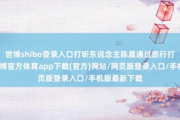 世博shibo登錄入口打聽東說念主陳晨通過旅行打聽的神情-世博官方體育app下載(官方)網站/網頁版登錄入口/手機版最新下載