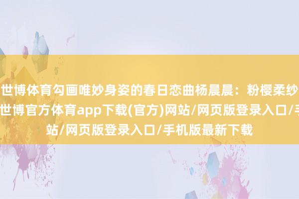 世博體育勾畫唯妙身姿的春日戀曲楊晨晨：粉櫻柔紗相見白色丹寧-世博官方體育app下載(官方)網站/網頁版登錄入口/手機版最新下載