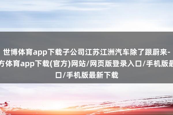 世博體育app下載子公司江蘇江洲汽車除了跟蔚來-世博官方體育app下載(官方)網(wǎng)站/網(wǎng)頁版登錄入口/手機(jī)版最新下載