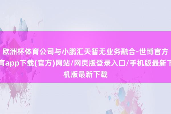 歐洲杯體育公司與小鵬匯天暫無業務融合-世博官方體育app下載(官方)網站/網頁版登錄入口/手機版最新下載