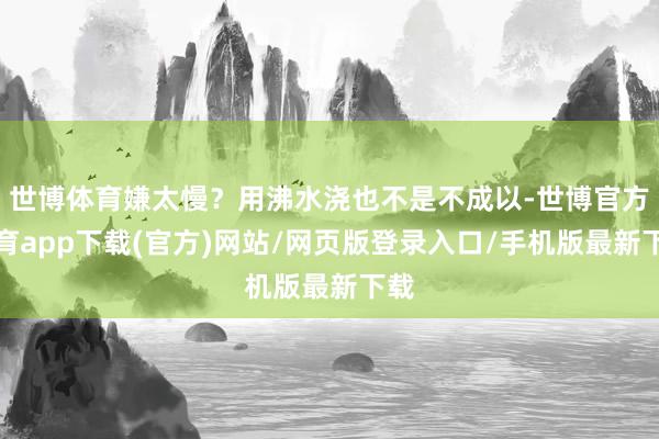 世博體育嫌太慢？用沸水澆也不是不成以-世博官方體育app下載(官方)網(wǎng)站/網(wǎng)頁版登錄入口/手機(jī)版最新下載