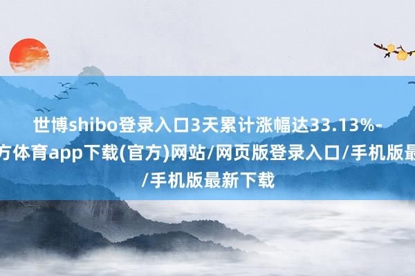 世博shibo登錄入口3天累計漲幅達33.13%-世博官方體育app下載(官方)網站/網頁版登錄入口/手機版最新下載