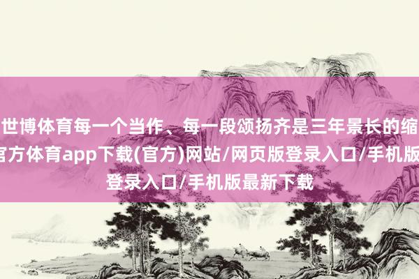 世博體育每一個當作、每一段頌揚齊是三年景長的縮影-世博官方體育app下載(官方)網站/網頁版登錄入口/手機版最新下載