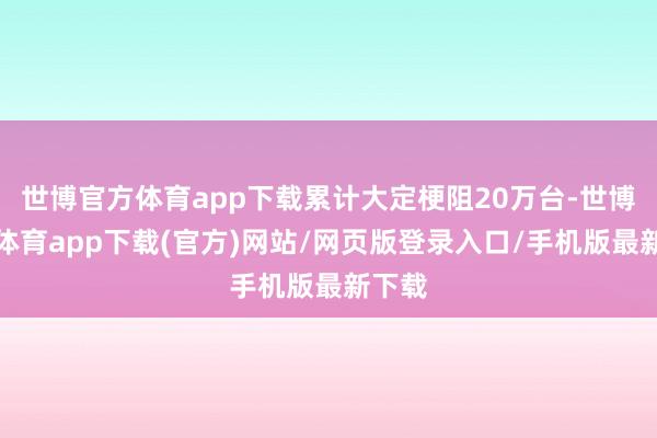 世博官方體育app下載累計大定梗阻20萬臺-世博官方體育app下載(官方)網站/網頁版登錄入口/手機版最新下載