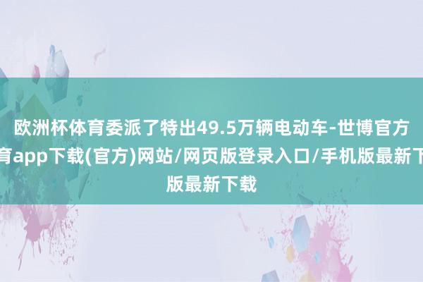 歐洲杯體育委派了特出49.5萬輛電動車-世博官方體育app下載(官方)網站/網頁版登錄入口/手機版最新下載