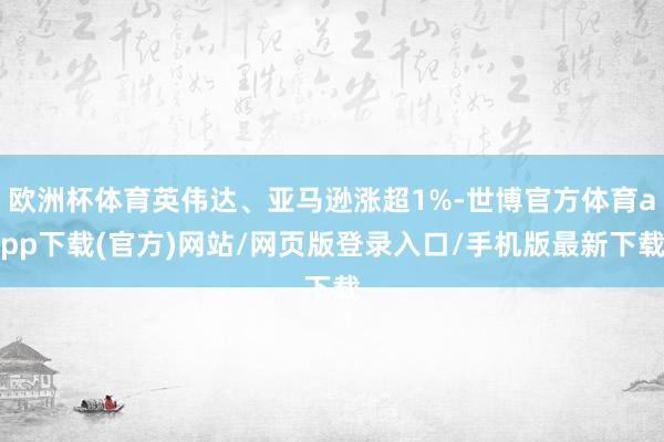 歐洲杯體育英偉達(dá)、亞馬遜漲超1%-世博官方體育app下載(官方)網(wǎng)站/網(wǎng)頁版登錄入口/手機(jī)版最新下載