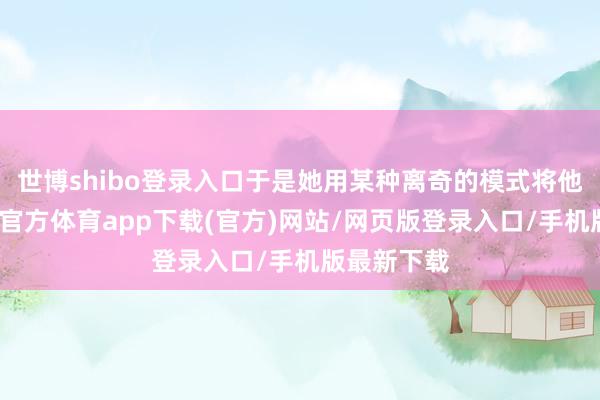 世博shibo登錄入口于是她用某種離奇的模式將他回生-世博官方體育app下載(官方)網(wǎng)站/網(wǎng)頁版登錄入口/手機(jī)版最新下載