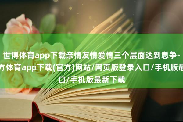 世博體育app下載親情友情愛情三個層面達到息爭-世博官方體育app下載(官方)網站/網頁版登錄入口/手機版最新下載