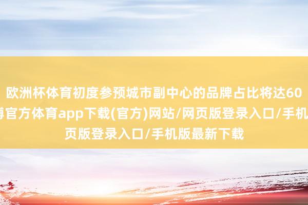 歐洲杯體育初度參預城市副中心的品牌占比將達60%以上-世博官方體育app下載(官方)網站/網頁版登錄入口/手機版最新下載