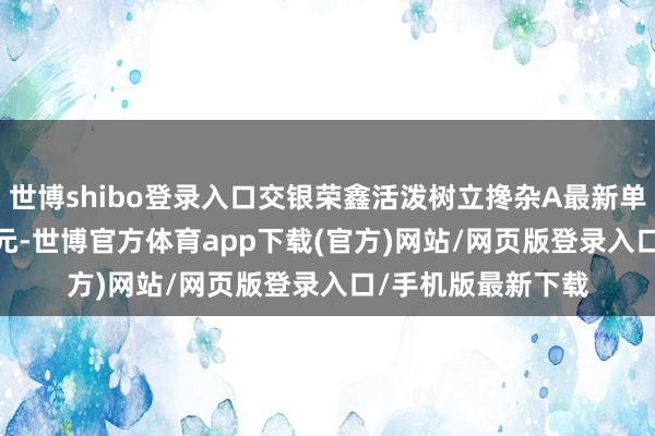 世博shibo登錄入口交銀榮鑫活潑樹立攙雜A最新單元凈值為1.3112元-世博官方體育app下載(官方)網站/網頁版登錄入口/手機版最新下載