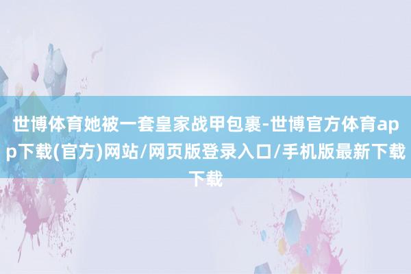 世博體育她被一套皇家戰甲包裹-世博官方體育app下載(官方)網站/網頁版登錄入口/手機版最新下載