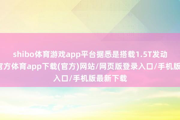 shibo體育游戲app平臺據悉是搭載1.5T發動機-世博官方體育app下載(官方)網站/網頁版登錄入口/手機版最新下載