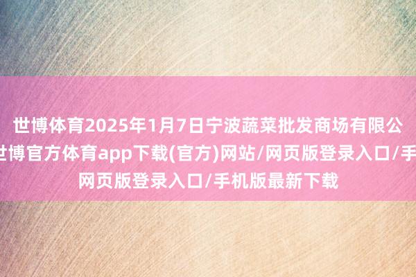 世博體育2025年1月7日寧波蔬菜批發商場有限公司價錢行情-世博官方體育app下載(官方)網站/網頁版登錄入口/手機版最新下載