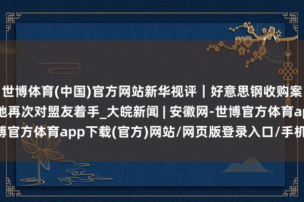 世博體育(中國)官方網(wǎng)站新華視評｜好意思鋼收購案，是好意思式保護見地再次對盟友著手_大皖新聞 | 安徽網(wǎng)-世博官方體育app下載(官方)網(wǎng)站/網(wǎng)頁版登錄入口/手機版最新下載