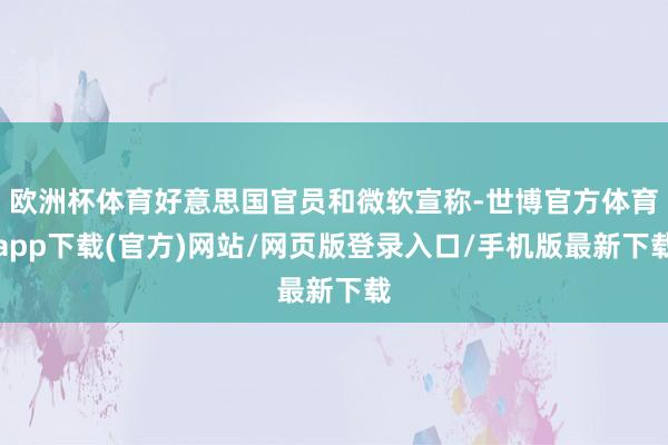 歐洲杯體育好意思國官員和微軟宣稱-世博官方體育app下載(官方)網站/網頁版登錄入口/手機版最新下載