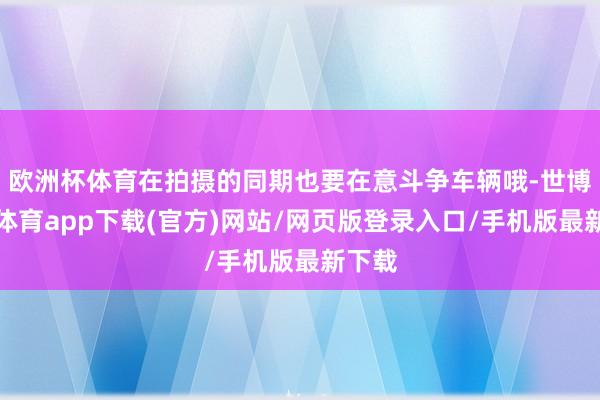 歐洲杯體育在拍攝的同期也要在意斗爭車輛哦-世博官方體育app下載(官方)網站/網頁版登錄入口/手機版最新下載