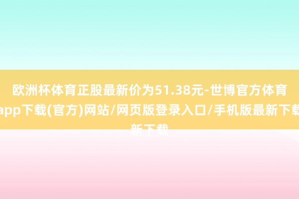 歐洲杯體育正股最新價(jià)為51.38元-世博官方體育app下載(官方)網(wǎng)站/網(wǎng)頁(yè)版登錄入口/手機(jī)版最新下載