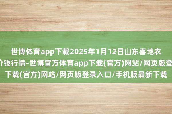 世博體育app下載2025年1月12日山東喜地農產物市集懲處有限公司價錢行情-世博官方體育app下載(官方)網站/網頁版登錄入口/手機版最新下載