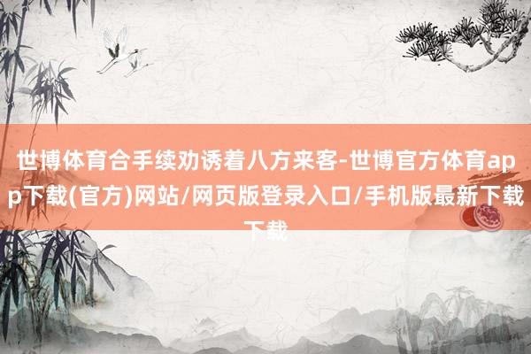 世博體育合手續勸誘著八方來客-世博官方體育app下載(官方)網站/網頁版登錄入口/手機版最新下載