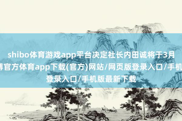 shibo體育游戲app平臺(tái)決定社長(zhǎng)內(nèi)田誠(chéng)將于3月底卸任-世博官方體育app下載(官方)網(wǎng)站/網(wǎng)頁(yè)版登錄入口/手機(jī)版最新下載