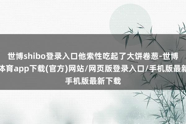 世博shibo登錄入口他索性吃起了大餅卷蔥-世博官方體育app下載(官方)網站/網頁版登錄入口/手機版最新下載