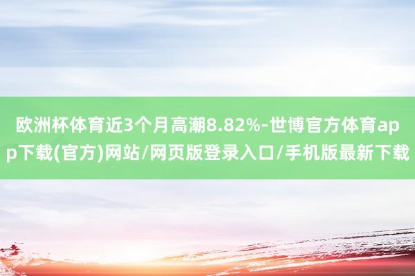 歐洲杯體育近3個月高潮8.82%-世博官方體育app下載(官方)網站/網頁版登錄入口/手機版最新下載