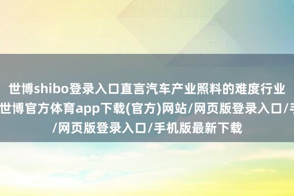世博shibo登錄入口直言汽車產業照料的難度行業內也就怕皆懂-世博官方體育app下載(官方)網站/網頁版登錄入口/手機版最新下載