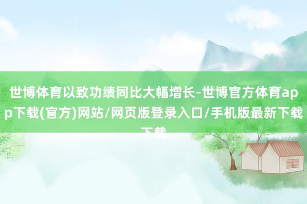 世博體育以致功績同比大幅增長-世博官方體育app下載(官方)網站/網頁版登錄入口/手機版最新下載