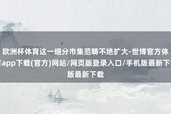 歐洲杯體育這一細(xì)分市集范疇不絕擴大-世博官方體育app下載(官方)網(wǎng)站/網(wǎng)頁版登錄入口/手機版最新下載