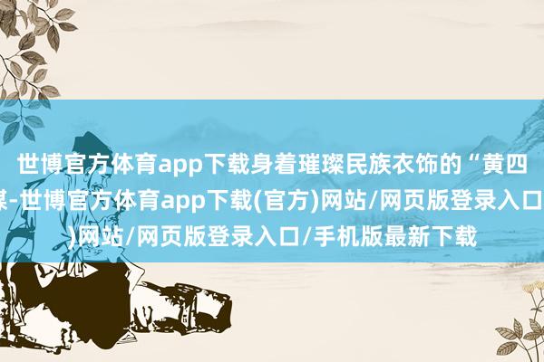 世博官方體育app下載身著璀璨民族衣飾的“黃四姐”們以歌舞為媒-世博官方體育app下載(官方)網站/網頁版登錄入口/手機版最新下載