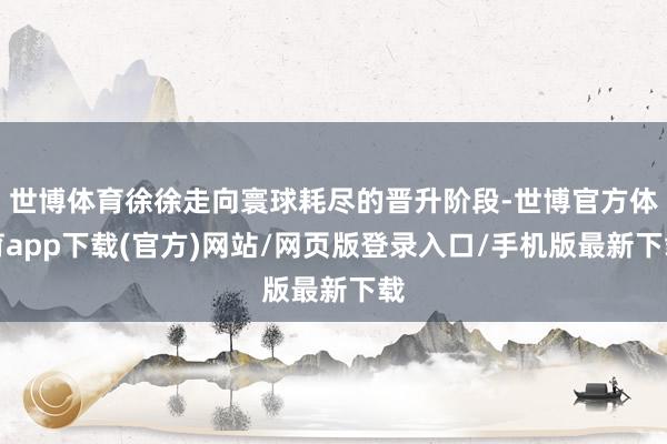 世博體育徐徐走向寰球耗盡的晉升階段-世博官方體育app下載(官方)網站/網頁版登錄入口/手機版最新下載